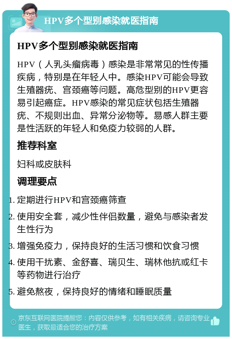 HPV多个型别感染就医指南 HPV多个型别感染就医指南 HPV（人乳头瘤病毒）感染是非常常见的性传播疾病，特别是在年轻人中。感染HPV可能会导致生殖器疣、宫颈癌等问题。高危型别的HPV更容易引起癌症。HPV感染的常见症状包括生殖器疣、不规则出血、异常分泌物等。易感人群主要是性活跃的年轻人和免疫力较弱的人群。 推荐科室 妇科或皮肤科 调理要点 定期进行HPV和宫颈癌筛查 使用安全套，减少性伴侣数量，避免与感染者发生性行为 增强免疫力，保持良好的生活习惯和饮食习惯 使用干扰素、金舒喜、瑞贝生、瑞林他抗或红卡等药物进行治疗 避免熬夜，保持良好的情绪和睡眠质量