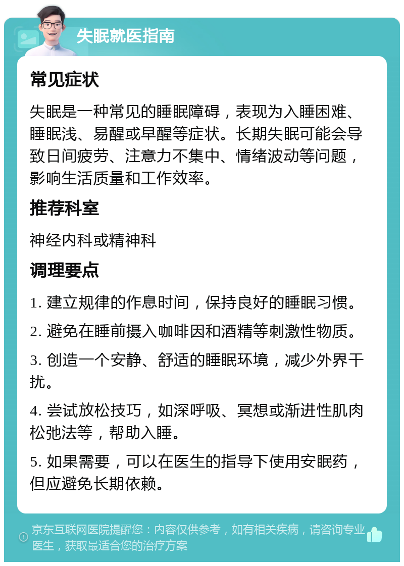 失眠就医指南 常见症状 失眠是一种常见的睡眠障碍，表现为入睡困难、睡眠浅、易醒或早醒等症状。长期失眠可能会导致日间疲劳、注意力不集中、情绪波动等问题，影响生活质量和工作效率。 推荐科室 神经内科或精神科 调理要点 1. 建立规律的作息时间，保持良好的睡眠习惯。 2. 避免在睡前摄入咖啡因和酒精等刺激性物质。 3. 创造一个安静、舒适的睡眠环境，减少外界干扰。 4. 尝试放松技巧，如深呼吸、冥想或渐进性肌肉松弛法等，帮助入睡。 5. 如果需要，可以在医生的指导下使用安眠药，但应避免长期依赖。