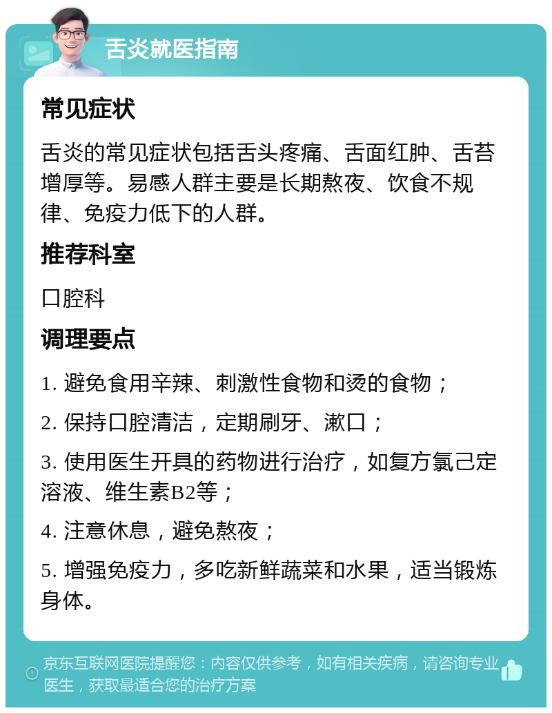 舌炎就医指南 常见症状 舌炎的常见症状包括舌头疼痛、舌面红肿、舌苔增厚等。易感人群主要是长期熬夜、饮食不规律、免疫力低下的人群。 推荐科室 口腔科 调理要点 1. 避免食用辛辣、刺激性食物和烫的食物； 2. 保持口腔清洁，定期刷牙、漱口； 3. 使用医生开具的药物进行治疗，如复方氯己定溶液、维生素B2等； 4. 注意休息，避免熬夜； 5. 增强免疫力，多吃新鲜蔬菜和水果，适当锻炼身体。