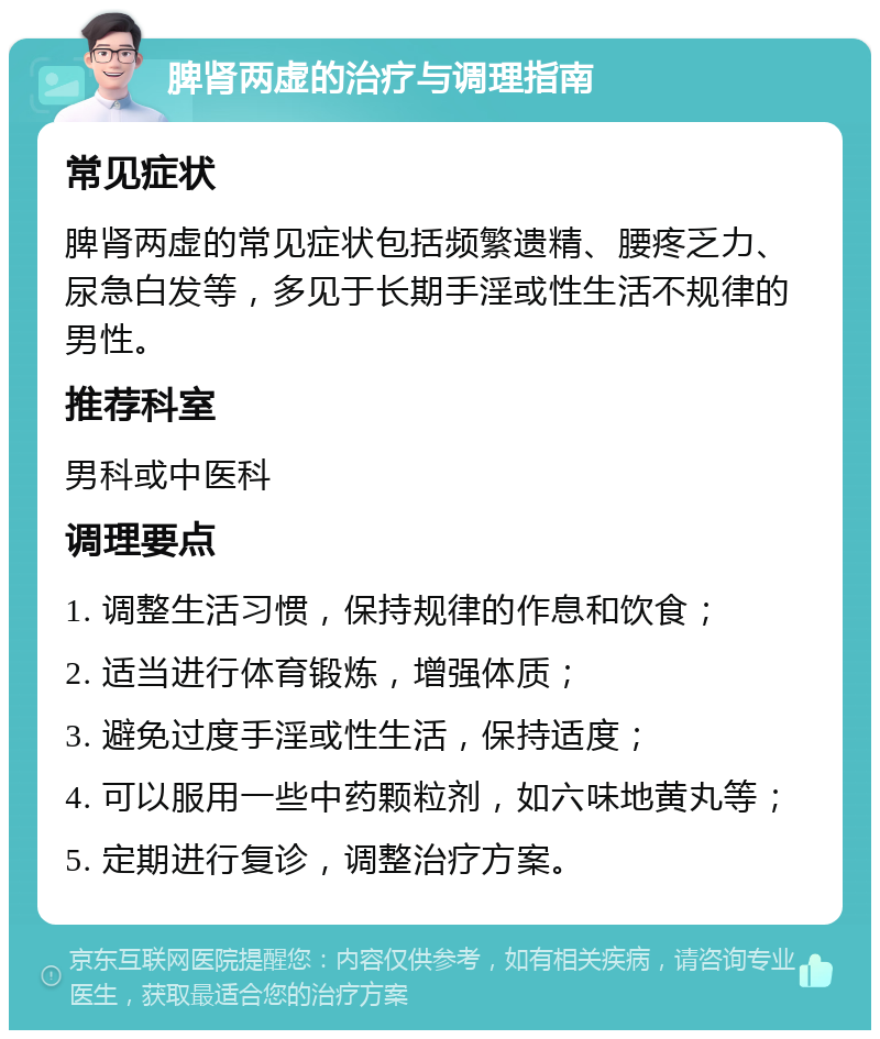 脾肾两虚的治疗与调理指南 常见症状 脾肾两虚的常见症状包括频繁遗精、腰疼乏力、尿急白发等，多见于长期手淫或性生活不规律的男性。 推荐科室 男科或中医科 调理要点 1. 调整生活习惯，保持规律的作息和饮食； 2. 适当进行体育锻炼，增强体质； 3. 避免过度手淫或性生活，保持适度； 4. 可以服用一些中药颗粒剂，如六味地黄丸等； 5. 定期进行复诊，调整治疗方案。