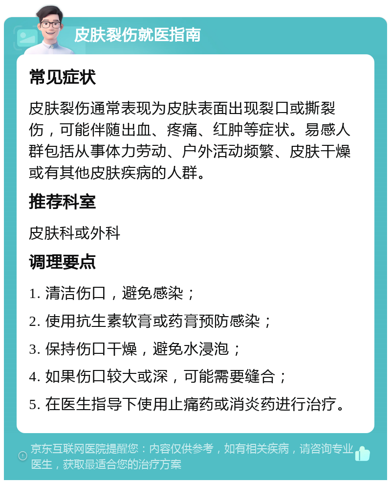 皮肤裂伤就医指南 常见症状 皮肤裂伤通常表现为皮肤表面出现裂口或撕裂伤，可能伴随出血、疼痛、红肿等症状。易感人群包括从事体力劳动、户外活动频繁、皮肤干燥或有其他皮肤疾病的人群。 推荐科室 皮肤科或外科 调理要点 1. 清洁伤口，避免感染； 2. 使用抗生素软膏或药膏预防感染； 3. 保持伤口干燥，避免水浸泡； 4. 如果伤口较大或深，可能需要缝合； 5. 在医生指导下使用止痛药或消炎药进行治疗。