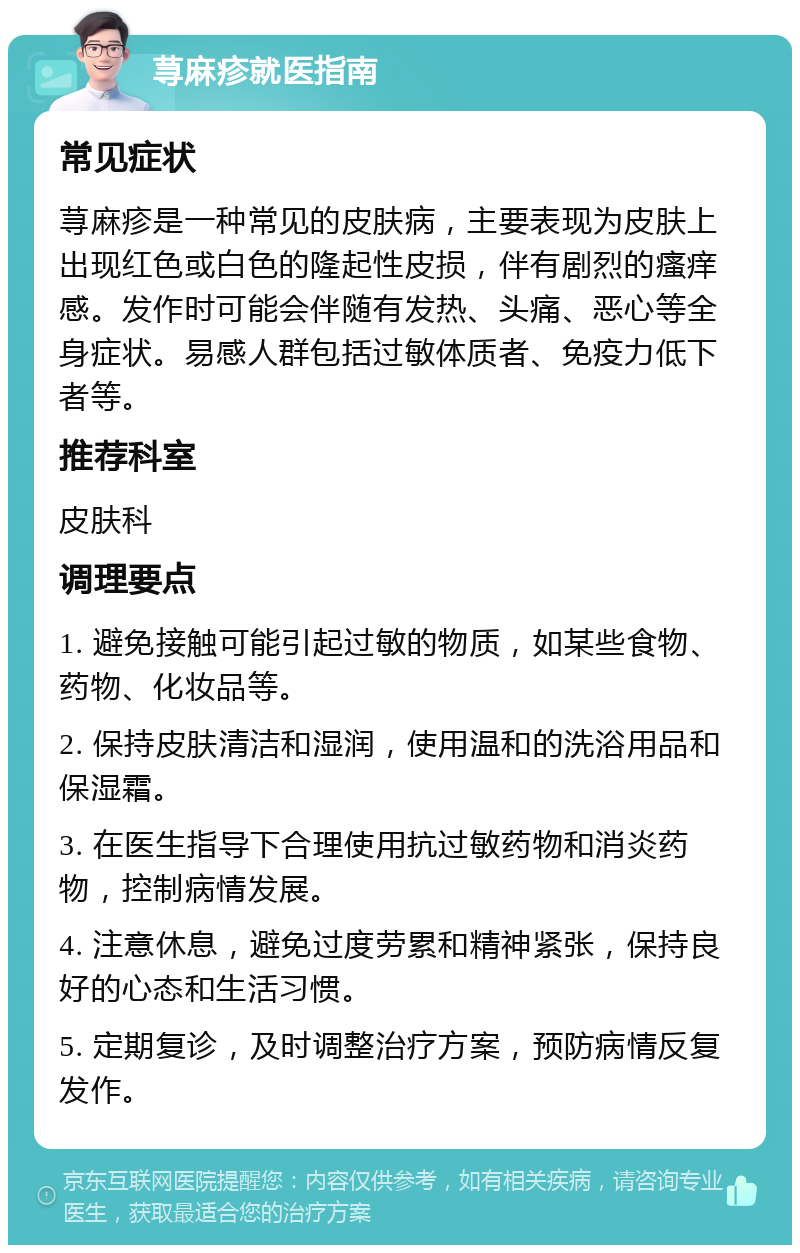 荨麻疹就医指南 常见症状 荨麻疹是一种常见的皮肤病，主要表现为皮肤上出现红色或白色的隆起性皮损，伴有剧烈的瘙痒感。发作时可能会伴随有发热、头痛、恶心等全身症状。易感人群包括过敏体质者、免疫力低下者等。 推荐科室 皮肤科 调理要点 1. 避免接触可能引起过敏的物质，如某些食物、药物、化妆品等。 2. 保持皮肤清洁和湿润，使用温和的洗浴用品和保湿霜。 3. 在医生指导下合理使用抗过敏药物和消炎药物，控制病情发展。 4. 注意休息，避免过度劳累和精神紧张，保持良好的心态和生活习惯。 5. 定期复诊，及时调整治疗方案，预防病情反复发作。