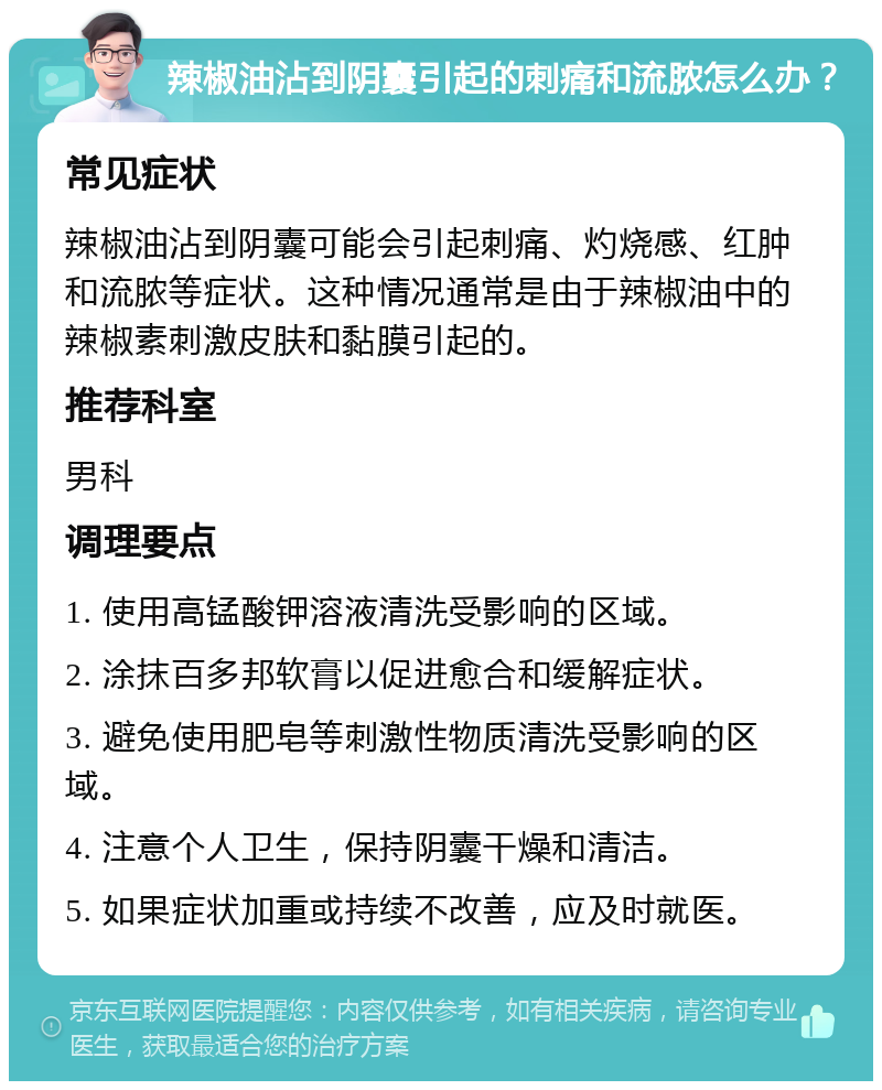 辣椒油沾到阴囊引起的刺痛和流脓怎么办？ 常见症状 辣椒油沾到阴囊可能会引起刺痛、灼烧感、红肿和流脓等症状。这种情况通常是由于辣椒油中的辣椒素刺激皮肤和黏膜引起的。 推荐科室 男科 调理要点 1. 使用高锰酸钾溶液清洗受影响的区域。 2. 涂抹百多邦软膏以促进愈合和缓解症状。 3. 避免使用肥皂等刺激性物质清洗受影响的区域。 4. 注意个人卫生，保持阴囊干燥和清洁。 5. 如果症状加重或持续不改善，应及时就医。