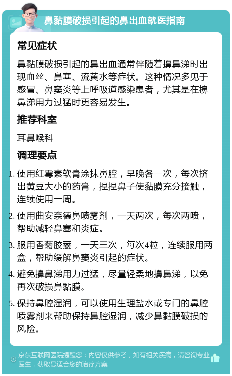 鼻黏膜破损引起的鼻出血就医指南 常见症状 鼻黏膜破损引起的鼻出血通常伴随着擤鼻涕时出现血丝、鼻塞、流黄水等症状。这种情况多见于感冒、鼻窦炎等上呼吸道感染患者，尤其是在擤鼻涕用力过猛时更容易发生。 推荐科室 耳鼻喉科 调理要点 使用红霉素软膏涂抹鼻腔，早晚各一次，每次挤出黄豆大小的药膏，捏捏鼻子使黏膜充分接触，连续使用一周。 使用曲安奈德鼻喷雾剂，一天两次，每次两喷，帮助减轻鼻塞和炎症。 服用香菊胶囊，一天三次，每次4粒，连续服用两盒，帮助缓解鼻窦炎引起的症状。 避免擤鼻涕用力过猛，尽量轻柔地擤鼻涕，以免再次破损鼻黏膜。 保持鼻腔湿润，可以使用生理盐水或专门的鼻腔喷雾剂来帮助保持鼻腔湿润，减少鼻黏膜破损的风险。