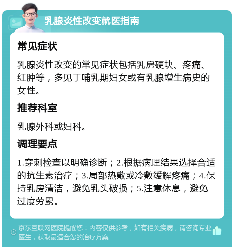 乳腺炎性改变就医指南 常见症状 乳腺炎性改变的常见症状包括乳房硬块、疼痛、红肿等，多见于哺乳期妇女或有乳腺增生病史的女性。 推荐科室 乳腺外科或妇科。 调理要点 1.穿刺检查以明确诊断；2.根据病理结果选择合适的抗生素治疗；3.局部热敷或冷敷缓解疼痛；4.保持乳房清洁，避免乳头破损；5.注意休息，避免过度劳累。