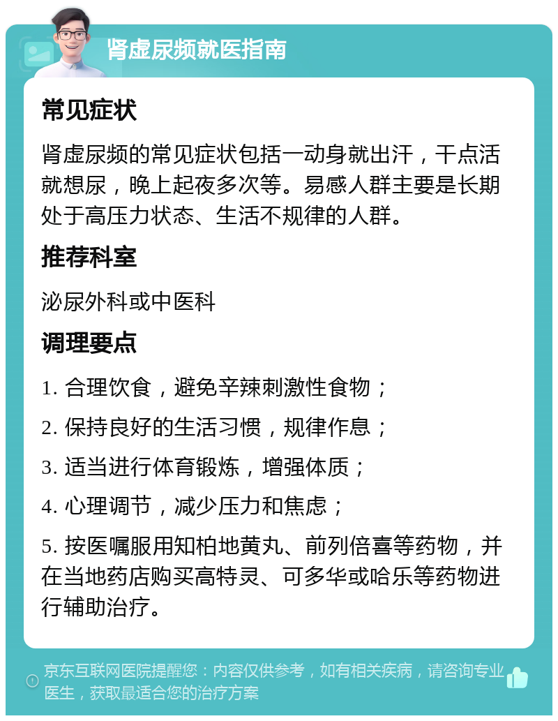 肾虚尿频就医指南 常见症状 肾虚尿频的常见症状包括一动身就出汗，干点活就想尿，晚上起夜多次等。易感人群主要是长期处于高压力状态、生活不规律的人群。 推荐科室 泌尿外科或中医科 调理要点 1. 合理饮食，避免辛辣刺激性食物； 2. 保持良好的生活习惯，规律作息； 3. 适当进行体育锻炼，增强体质； 4. 心理调节，减少压力和焦虑； 5. 按医嘱服用知柏地黄丸、前列倍喜等药物，并在当地药店购买高特灵、可多华或哈乐等药物进行辅助治疗。