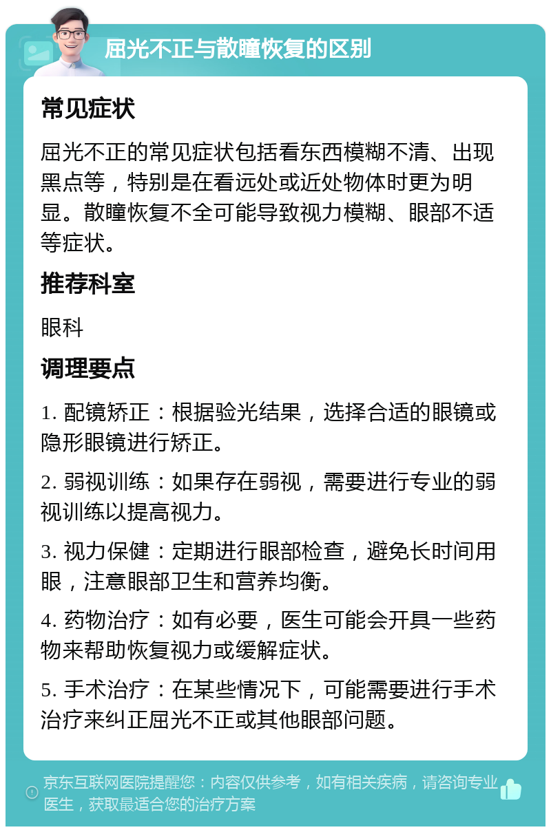 屈光不正与散瞳恢复的区别 常见症状 屈光不正的常见症状包括看东西模糊不清、出现黑点等，特别是在看远处或近处物体时更为明显。散瞳恢复不全可能导致视力模糊、眼部不适等症状。 推荐科室 眼科 调理要点 1. 配镜矫正：根据验光结果，选择合适的眼镜或隐形眼镜进行矫正。 2. 弱视训练：如果存在弱视，需要进行专业的弱视训练以提高视力。 3. 视力保健：定期进行眼部检查，避免长时间用眼，注意眼部卫生和营养均衡。 4. 药物治疗：如有必要，医生可能会开具一些药物来帮助恢复视力或缓解症状。 5. 手术治疗：在某些情况下，可能需要进行手术治疗来纠正屈光不正或其他眼部问题。