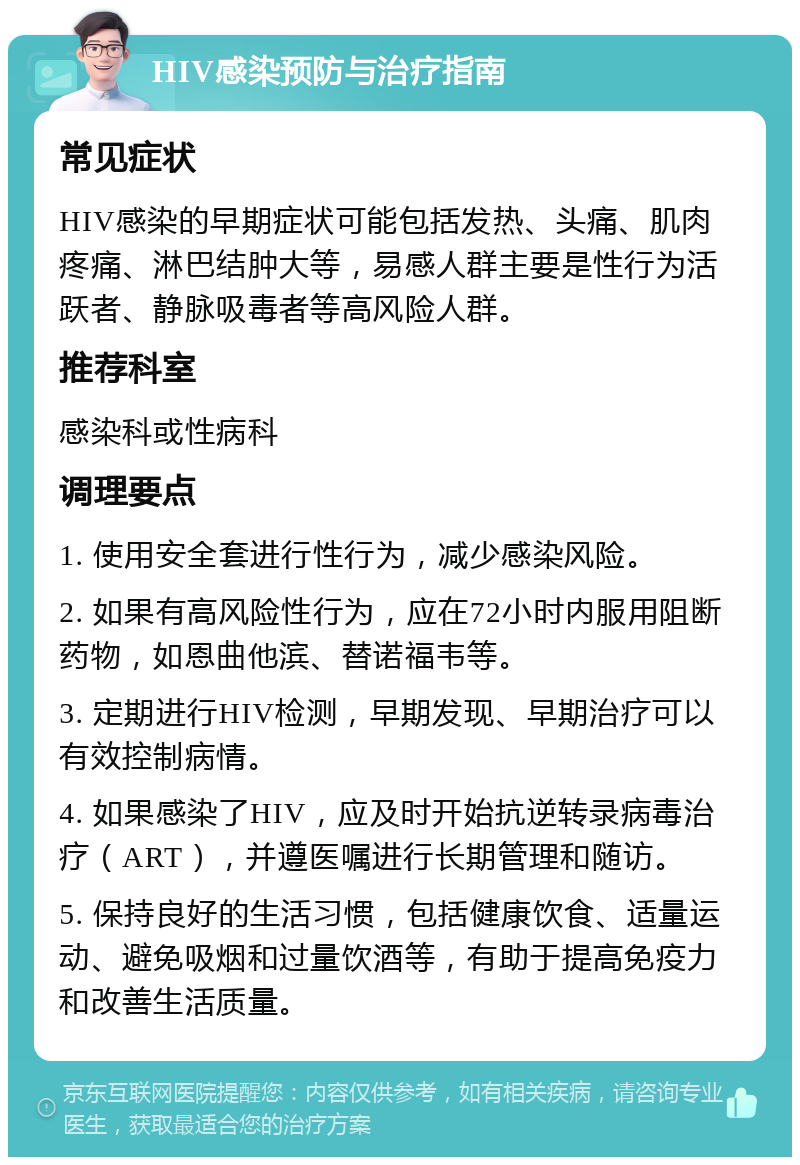 HIV感染预防与治疗指南 常见症状 HIV感染的早期症状可能包括发热、头痛、肌肉疼痛、淋巴结肿大等，易感人群主要是性行为活跃者、静脉吸毒者等高风险人群。 推荐科室 感染科或性病科 调理要点 1. 使用安全套进行性行为，减少感染风险。 2. 如果有高风险性行为，应在72小时内服用阻断药物，如恩曲他滨、替诺福韦等。 3. 定期进行HIV检测，早期发现、早期治疗可以有效控制病情。 4. 如果感染了HIV，应及时开始抗逆转录病毒治疗（ART），并遵医嘱进行长期管理和随访。 5. 保持良好的生活习惯，包括健康饮食、适量运动、避免吸烟和过量饮酒等，有助于提高免疫力和改善生活质量。