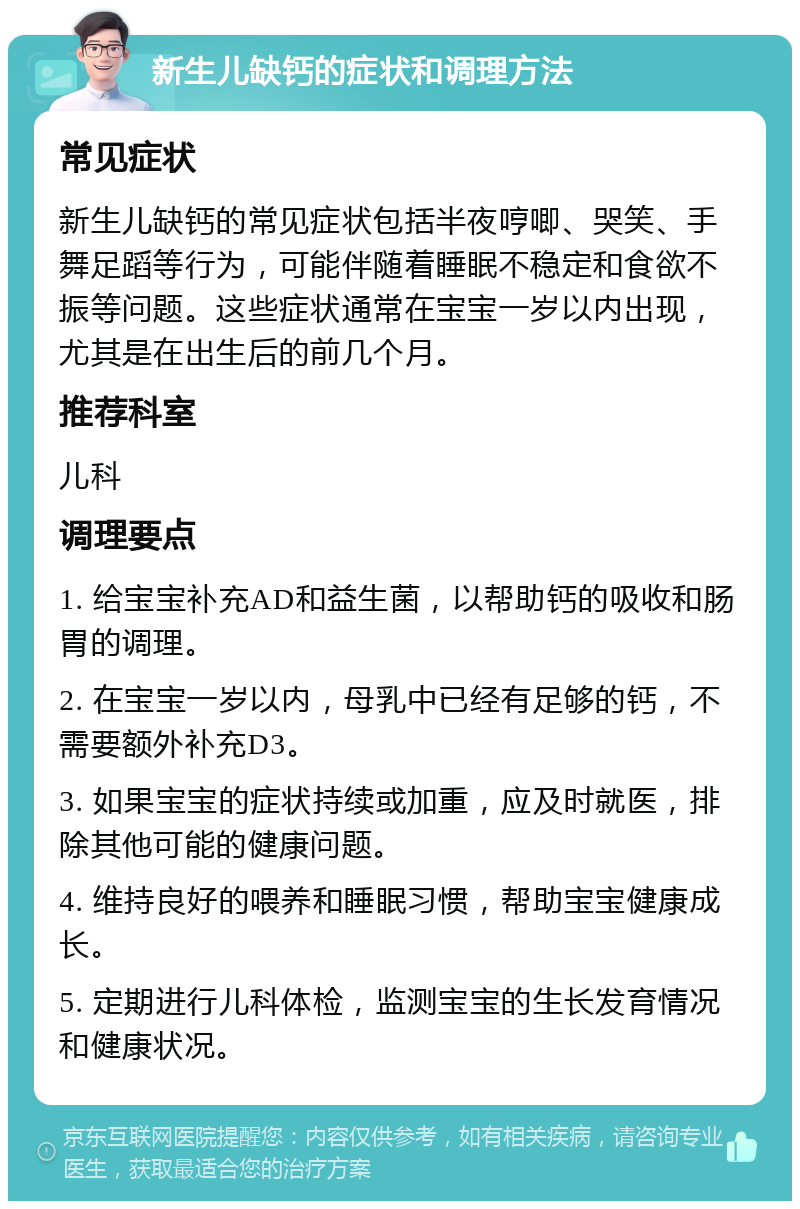 新生儿缺钙的症状和调理方法 常见症状 新生儿缺钙的常见症状包括半夜哼唧、哭笑、手舞足蹈等行为，可能伴随着睡眠不稳定和食欲不振等问题。这些症状通常在宝宝一岁以内出现，尤其是在出生后的前几个月。 推荐科室 儿科 调理要点 1. 给宝宝补充AD和益生菌，以帮助钙的吸收和肠胃的调理。 2. 在宝宝一岁以内，母乳中已经有足够的钙，不需要额外补充D3。 3. 如果宝宝的症状持续或加重，应及时就医，排除其他可能的健康问题。 4. 维持良好的喂养和睡眠习惯，帮助宝宝健康成长。 5. 定期进行儿科体检，监测宝宝的生长发育情况和健康状况。