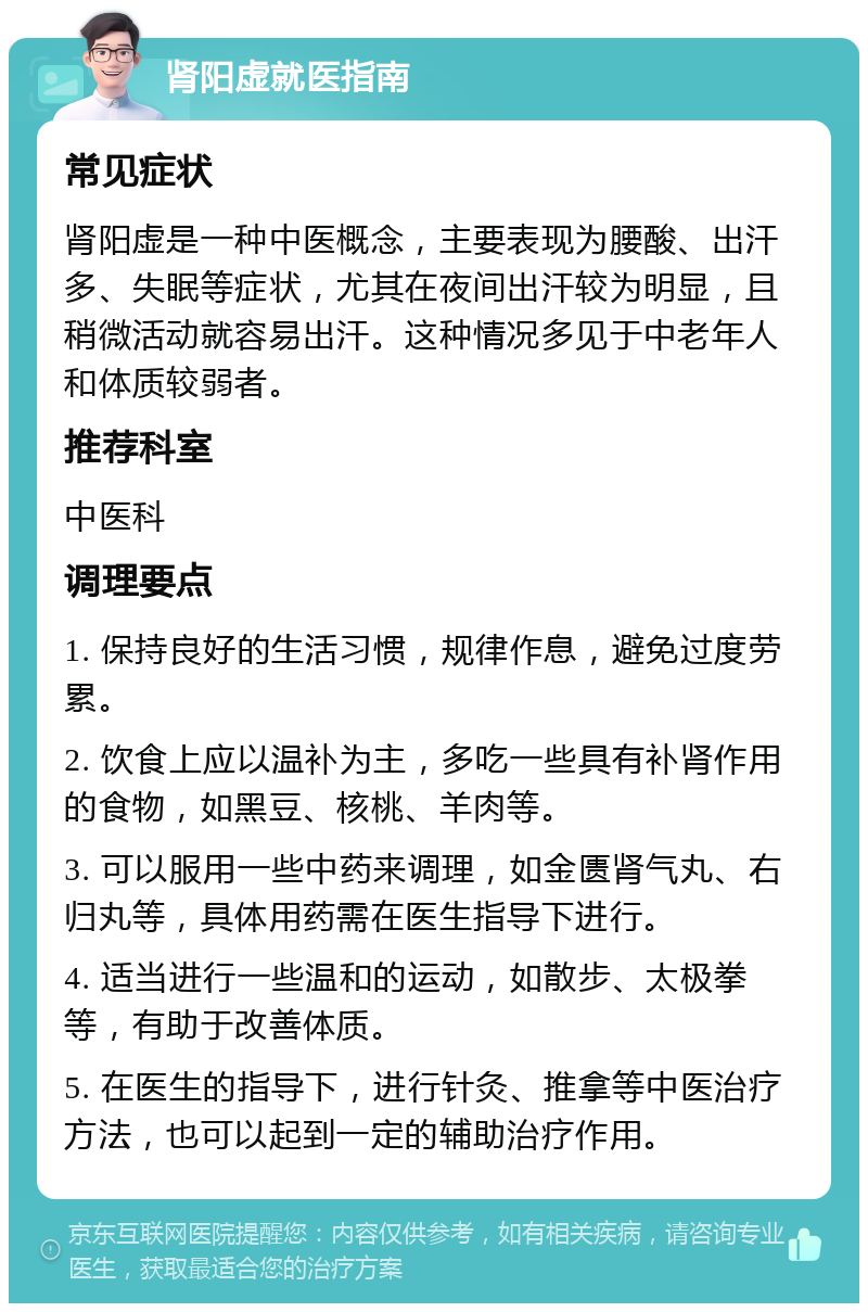 肾阳虚就医指南 常见症状 肾阳虚是一种中医概念，主要表现为腰酸、出汗多、失眠等症状，尤其在夜间出汗较为明显，且稍微活动就容易出汗。这种情况多见于中老年人和体质较弱者。 推荐科室 中医科 调理要点 1. 保持良好的生活习惯，规律作息，避免过度劳累。 2. 饮食上应以温补为主，多吃一些具有补肾作用的食物，如黑豆、核桃、羊肉等。 3. 可以服用一些中药来调理，如金匮肾气丸、右归丸等，具体用药需在医生指导下进行。 4. 适当进行一些温和的运动，如散步、太极拳等，有助于改善体质。 5. 在医生的指导下，进行针灸、推拿等中医治疗方法，也可以起到一定的辅助治疗作用。