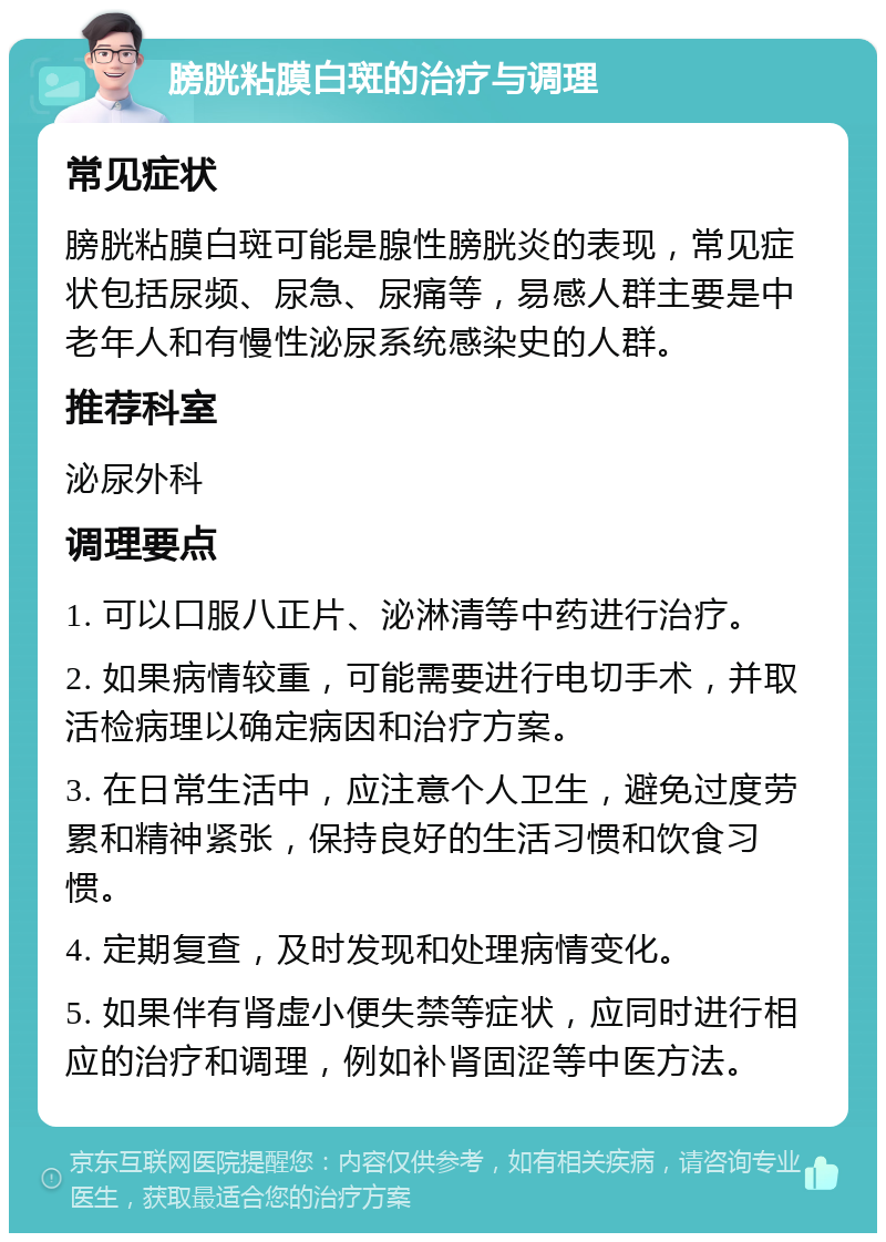 膀胱粘膜白斑的治疗与调理 常见症状 膀胱粘膜白斑可能是腺性膀胱炎的表现，常见症状包括尿频、尿急、尿痛等，易感人群主要是中老年人和有慢性泌尿系统感染史的人群。 推荐科室 泌尿外科 调理要点 1. 可以口服八正片、泌淋清等中药进行治疗。 2. 如果病情较重，可能需要进行电切手术，并取活检病理以确定病因和治疗方案。 3. 在日常生活中，应注意个人卫生，避免过度劳累和精神紧张，保持良好的生活习惯和饮食习惯。 4. 定期复查，及时发现和处理病情变化。 5. 如果伴有肾虚小便失禁等症状，应同时进行相应的治疗和调理，例如补肾固涩等中医方法。