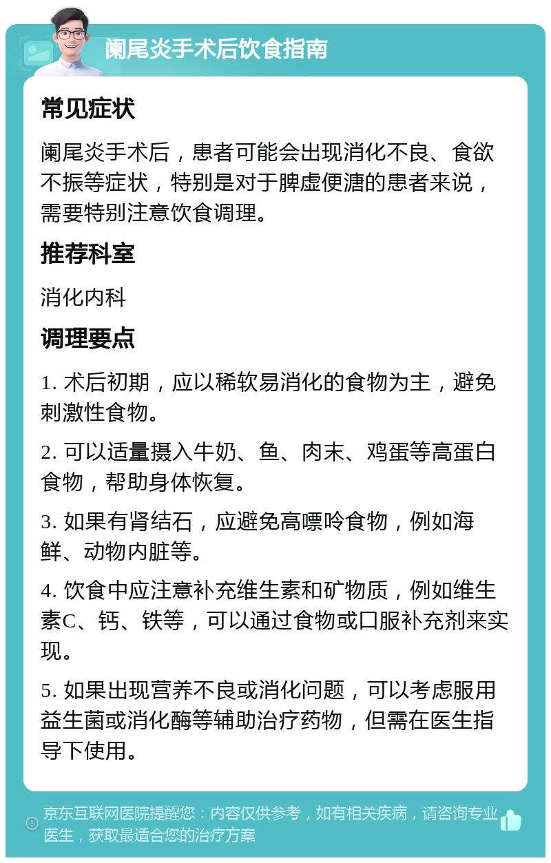 阑尾炎手术后饮食指南 常见症状 阑尾炎手术后，患者可能会出现消化不良、食欲不振等症状，特别是对于脾虚便溏的患者来说，需要特别注意饮食调理。 推荐科室 消化内科 调理要点 1. 术后初期，应以稀软易消化的食物为主，避免刺激性食物。 2. 可以适量摄入牛奶、鱼、肉末、鸡蛋等高蛋白食物，帮助身体恢复。 3. 如果有肾结石，应避免高嘌呤食物，例如海鲜、动物内脏等。 4. 饮食中应注意补充维生素和矿物质，例如维生素C、钙、铁等，可以通过食物或口服补充剂来实现。 5. 如果出现营养不良或消化问题，可以考虑服用益生菌或消化酶等辅助治疗药物，但需在医生指导下使用。