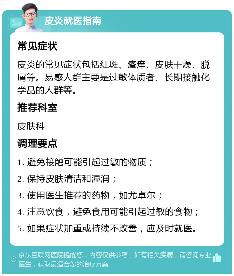 皮炎就医指南 常见症状 皮炎的常见症状包括红斑、瘙痒、皮肤干燥、脱屑等。易感人群主要是过敏体质者、长期接触化学品的人群等。 推荐科室 皮肤科 调理要点 1. 避免接触可能引起过敏的物质； 2. 保持皮肤清洁和湿润； 3. 使用医生推荐的药物，如尤卓尔； 4. 注意饮食，避免食用可能引起过敏的食物； 5. 如果症状加重或持续不改善，应及时就医。