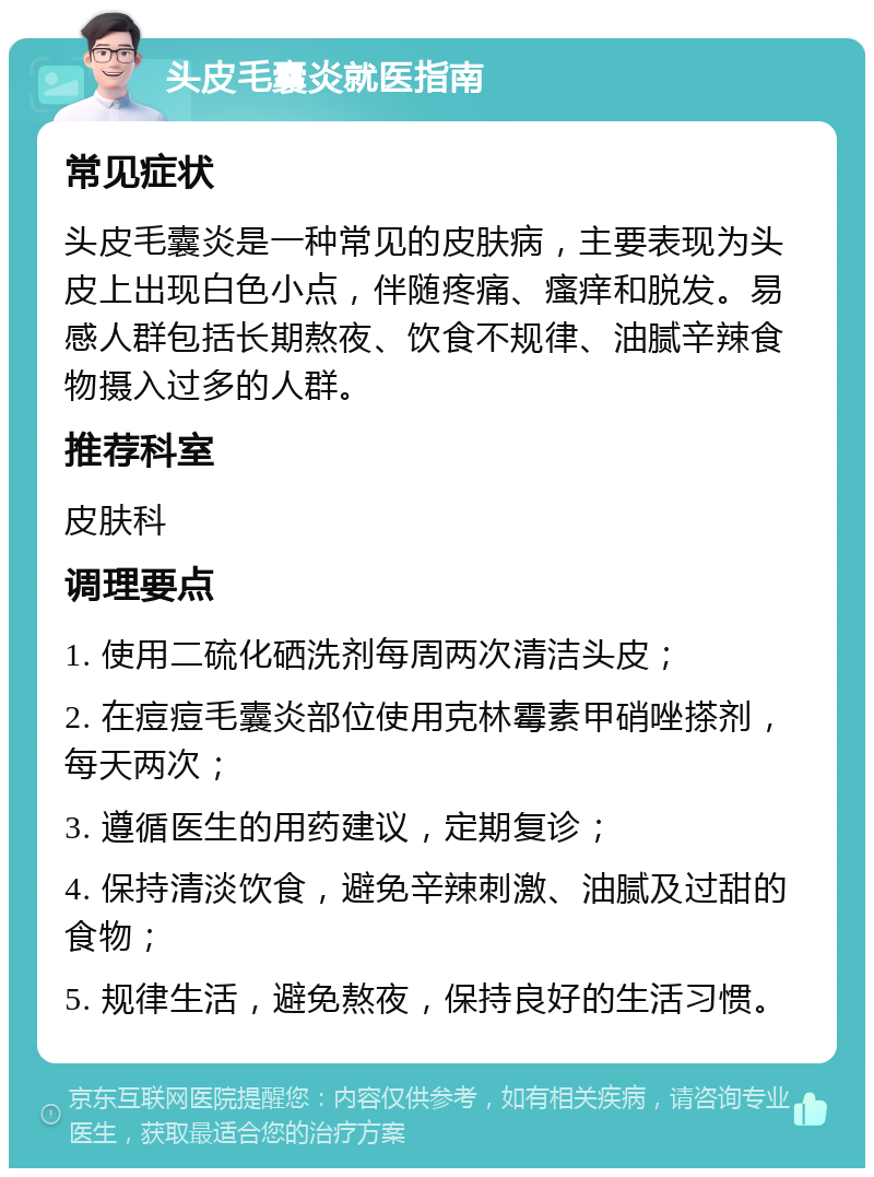 头皮毛囊炎就医指南 常见症状 头皮毛囊炎是一种常见的皮肤病，主要表现为头皮上出现白色小点，伴随疼痛、瘙痒和脱发。易感人群包括长期熬夜、饮食不规律、油腻辛辣食物摄入过多的人群。 推荐科室 皮肤科 调理要点 1. 使用二硫化硒洗剂每周两次清洁头皮； 2. 在痘痘毛囊炎部位使用克林霉素甲硝唑搽剂，每天两次； 3. 遵循医生的用药建议，定期复诊； 4. 保持清淡饮食，避免辛辣刺激、油腻及过甜的食物； 5. 规律生活，避免熬夜，保持良好的生活习惯。