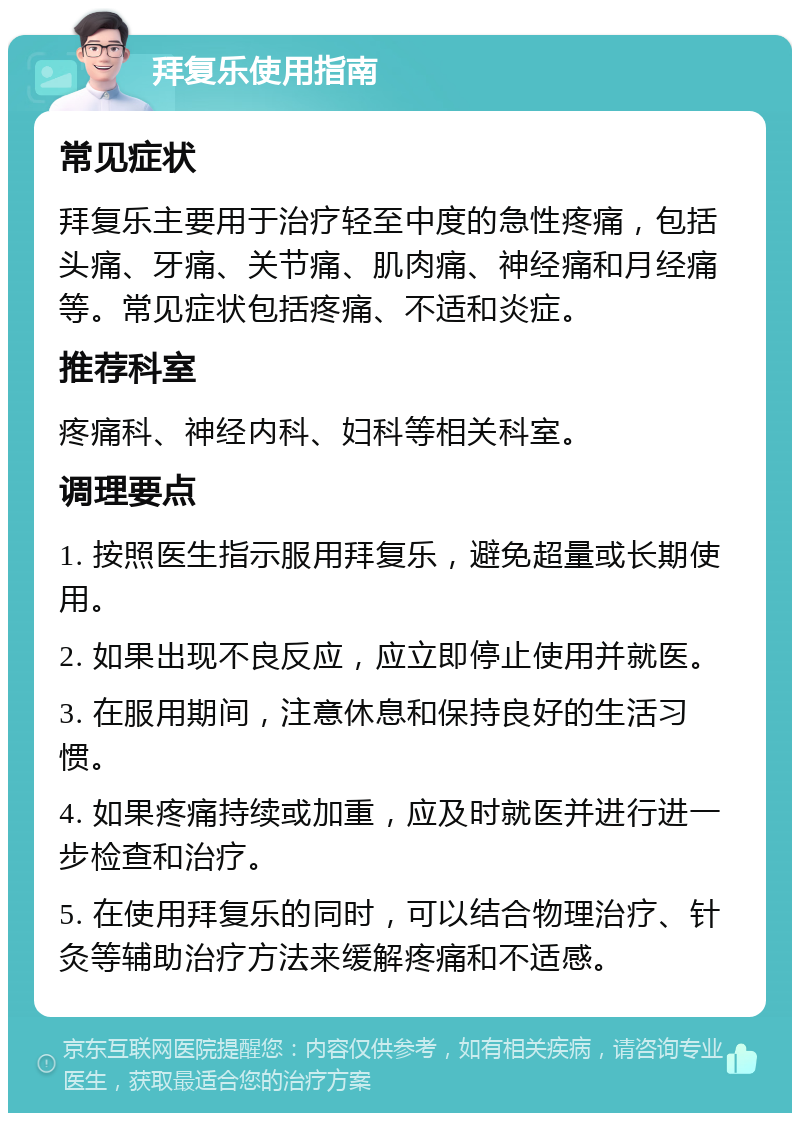 拜复乐使用指南 常见症状 拜复乐主要用于治疗轻至中度的急性疼痛，包括头痛、牙痛、关节痛、肌肉痛、神经痛和月经痛等。常见症状包括疼痛、不适和炎症。 推荐科室 疼痛科、神经内科、妇科等相关科室。 调理要点 1. 按照医生指示服用拜复乐，避免超量或长期使用。 2. 如果出现不良反应，应立即停止使用并就医。 3. 在服用期间，注意休息和保持良好的生活习惯。 4. 如果疼痛持续或加重，应及时就医并进行进一步检查和治疗。 5. 在使用拜复乐的同时，可以结合物理治疗、针灸等辅助治疗方法来缓解疼痛和不适感。