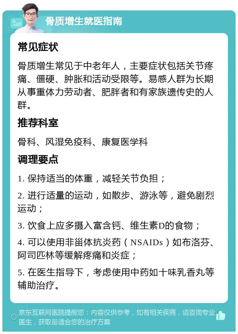 骨质增生就医指南 常见症状 骨质增生常见于中老年人，主要症状包括关节疼痛、僵硬、肿胀和活动受限等。易感人群为长期从事重体力劳动者、肥胖者和有家族遗传史的人群。 推荐科室 骨科、风湿免疫科、康复医学科 调理要点 1. 保持适当的体重，减轻关节负担； 2. 进行适量的运动，如散步、游泳等，避免剧烈运动； 3. 饮食上应多摄入富含钙、维生素D的食物； 4. 可以使用非甾体抗炎药（NSAIDs）如布洛芬、阿司匹林等缓解疼痛和炎症； 5. 在医生指导下，考虑使用中药如十味乳香丸等辅助治疗。