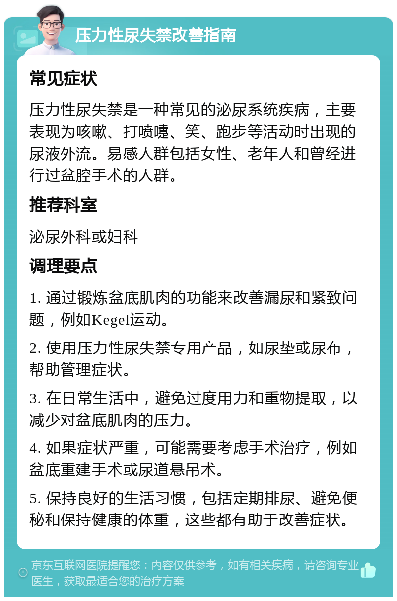 压力性尿失禁改善指南 常见症状 压力性尿失禁是一种常见的泌尿系统疾病，主要表现为咳嗽、打喷嚏、笑、跑步等活动时出现的尿液外流。易感人群包括女性、老年人和曾经进行过盆腔手术的人群。 推荐科室 泌尿外科或妇科 调理要点 1. 通过锻炼盆底肌肉的功能来改善漏尿和紧致问题，例如Kegel运动。 2. 使用压力性尿失禁专用产品，如尿垫或尿布，帮助管理症状。 3. 在日常生活中，避免过度用力和重物提取，以减少对盆底肌肉的压力。 4. 如果症状严重，可能需要考虑手术治疗，例如盆底重建手术或尿道悬吊术。 5. 保持良好的生活习惯，包括定期排尿、避免便秘和保持健康的体重，这些都有助于改善症状。