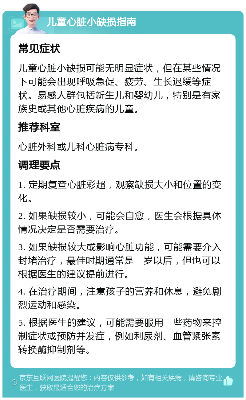 儿童心脏小缺损指南 常见症状 儿童心脏小缺损可能无明显症状，但在某些情况下可能会出现呼吸急促、疲劳、生长迟缓等症状。易感人群包括新生儿和婴幼儿，特别是有家族史或其他心脏疾病的儿童。 推荐科室 心脏外科或儿科心脏病专科。 调理要点 1. 定期复查心脏彩超，观察缺损大小和位置的变化。 2. 如果缺损较小，可能会自愈，医生会根据具体情况决定是否需要治疗。 3. 如果缺损较大或影响心脏功能，可能需要介入封堵治疗，最佳时期通常是一岁以后，但也可以根据医生的建议提前进行。 4. 在治疗期间，注意孩子的营养和休息，避免剧烈运动和感染。 5. 根据医生的建议，可能需要服用一些药物来控制症状或预防并发症，例如利尿剂、血管紧张素转换酶抑制剂等。