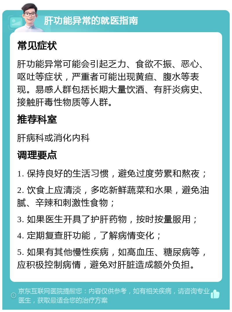 肝功能异常的就医指南 常见症状 肝功能异常可能会引起乏力、食欲不振、恶心、呕吐等症状，严重者可能出现黄疸、腹水等表现。易感人群包括长期大量饮酒、有肝炎病史、接触肝毒性物质等人群。 推荐科室 肝病科或消化内科 调理要点 1. 保持良好的生活习惯，避免过度劳累和熬夜； 2. 饮食上应清淡，多吃新鲜蔬菜和水果，避免油腻、辛辣和刺激性食物； 3. 如果医生开具了护肝药物，按时按量服用； 4. 定期复查肝功能，了解病情变化； 5. 如果有其他慢性疾病，如高血压、糖尿病等，应积极控制病情，避免对肝脏造成额外负担。