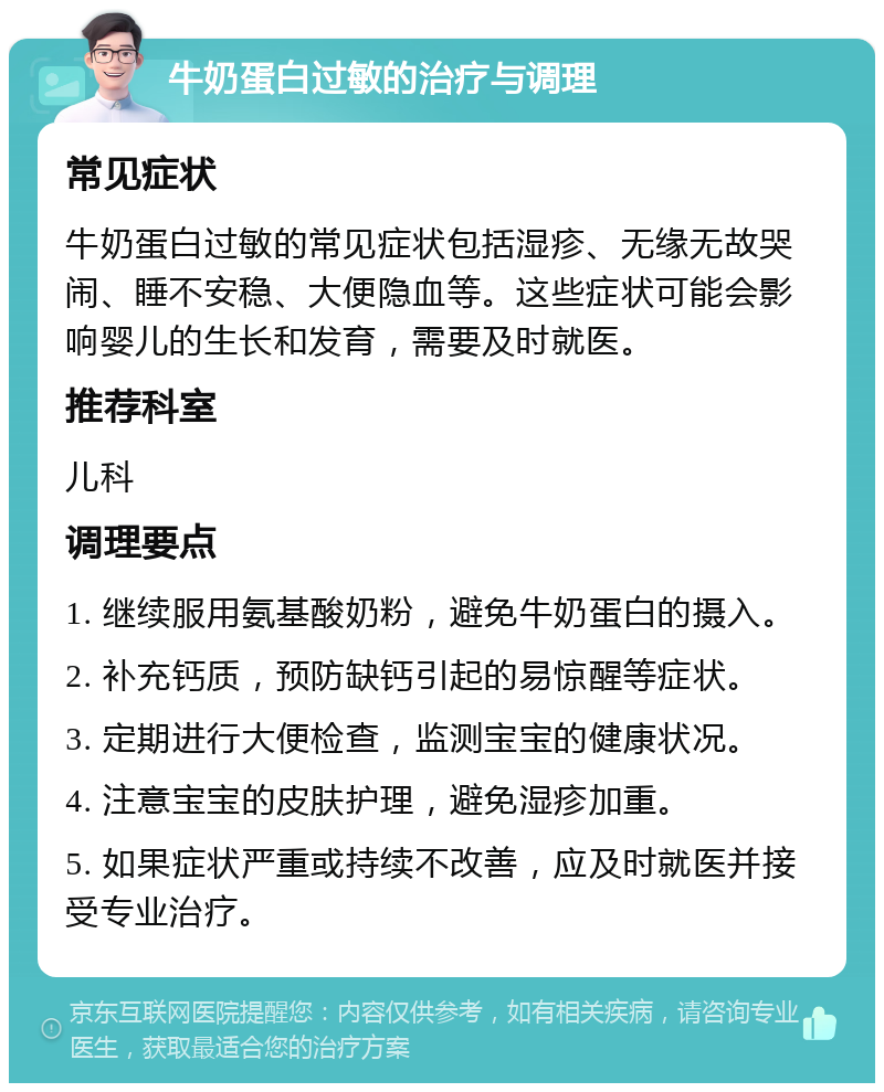 牛奶蛋白过敏的治疗与调理 常见症状 牛奶蛋白过敏的常见症状包括湿疹、无缘无故哭闹、睡不安稳、大便隐血等。这些症状可能会影响婴儿的生长和发育，需要及时就医。 推荐科室 儿科 调理要点 1. 继续服用氨基酸奶粉，避免牛奶蛋白的摄入。 2. 补充钙质，预防缺钙引起的易惊醒等症状。 3. 定期进行大便检查，监测宝宝的健康状况。 4. 注意宝宝的皮肤护理，避免湿疹加重。 5. 如果症状严重或持续不改善，应及时就医并接受专业治疗。