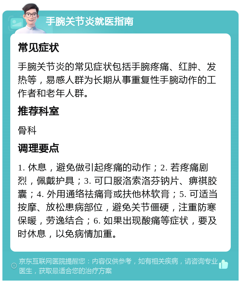 手腕关节炎就医指南 常见症状 手腕关节炎的常见症状包括手腕疼痛、红肿、发热等，易感人群为长期从事重复性手腕动作的工作者和老年人群。 推荐科室 骨科 调理要点 1. 休息，避免做引起疼痛的动作；2. 若疼痛剧烈，佩戴护具；3. 可口服洛索洛芬钠片、痹祺胶囊；4. 外用通络祛痛膏或扶他林软膏；5. 可适当按摩、放松患病部位，避免关节僵硬，注重防寒保暖，劳逸结合；6. 如果出现酸痛等症状，要及时休息，以免病情加重。