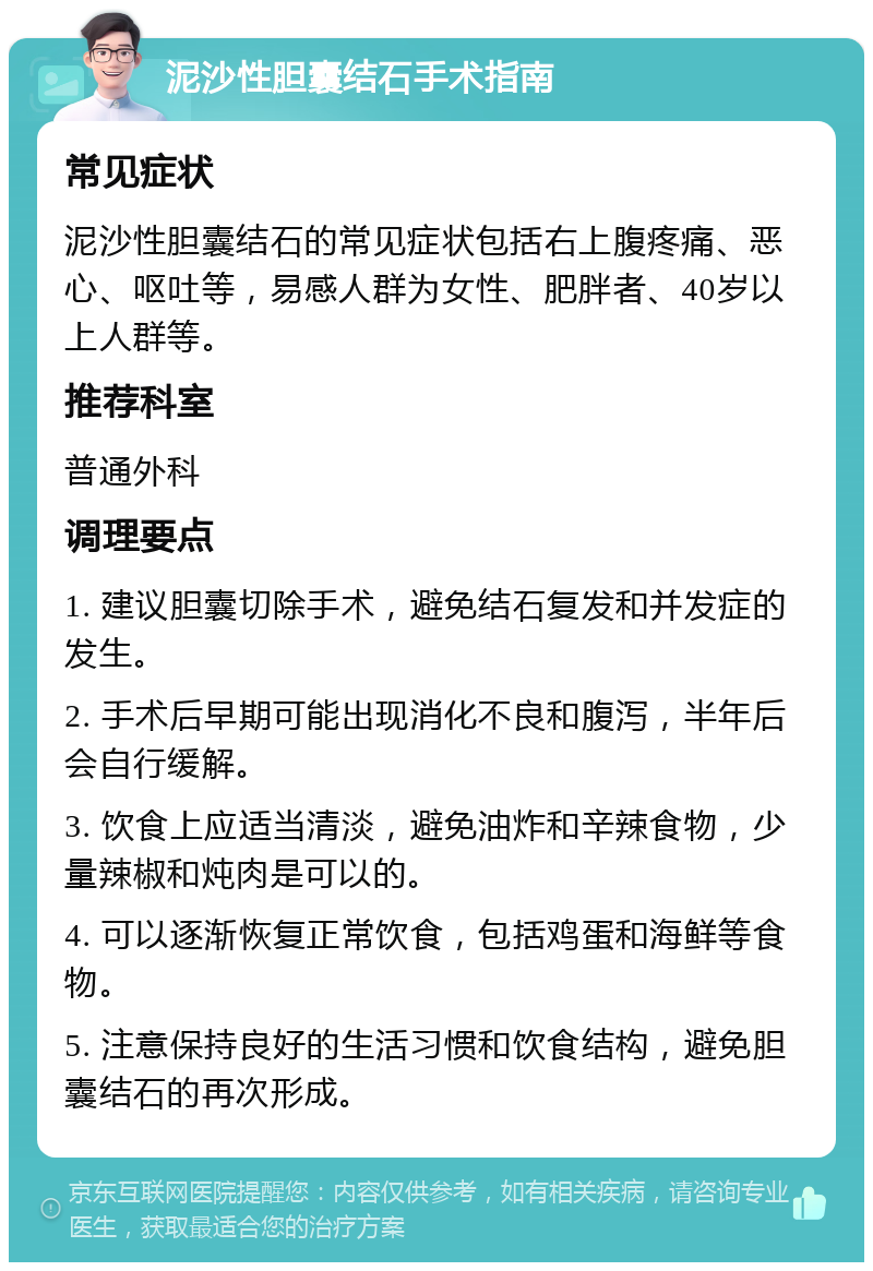 泥沙性胆囊结石手术指南 常见症状 泥沙性胆囊结石的常见症状包括右上腹疼痛、恶心、呕吐等，易感人群为女性、肥胖者、40岁以上人群等。 推荐科室 普通外科 调理要点 1. 建议胆囊切除手术，避免结石复发和并发症的发生。 2. 手术后早期可能出现消化不良和腹泻，半年后会自行缓解。 3. 饮食上应适当清淡，避免油炸和辛辣食物，少量辣椒和炖肉是可以的。 4. 可以逐渐恢复正常饮食，包括鸡蛋和海鲜等食物。 5. 注意保持良好的生活习惯和饮食结构，避免胆囊结石的再次形成。