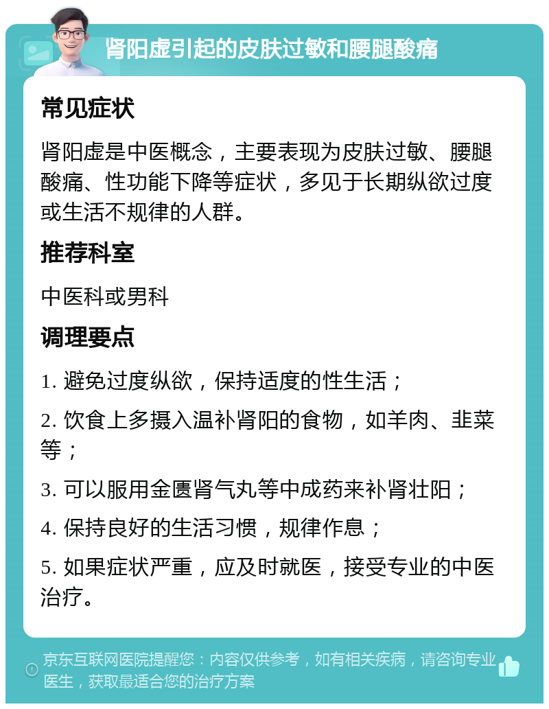 肾阳虚引起的皮肤过敏和腰腿酸痛 常见症状 肾阳虚是中医概念，主要表现为皮肤过敏、腰腿酸痛、性功能下降等症状，多见于长期纵欲过度或生活不规律的人群。 推荐科室 中医科或男科 调理要点 1. 避免过度纵欲，保持适度的性生活； 2. 饮食上多摄入温补肾阳的食物，如羊肉、韭菜等； 3. 可以服用金匮肾气丸等中成药来补肾壮阳； 4. 保持良好的生活习惯，规律作息； 5. 如果症状严重，应及时就医，接受专业的中医治疗。