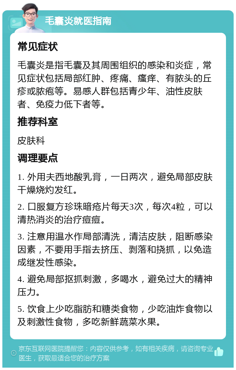 毛囊炎就医指南 常见症状 毛囊炎是指毛囊及其周围组织的感染和炎症，常见症状包括局部红肿、疼痛、瘙痒、有脓头的丘疹或脓疱等。易感人群包括青少年、油性皮肤者、免疫力低下者等。 推荐科室 皮肤科 调理要点 1. 外用夫西地酸乳膏，一日两次，避免局部皮肤干燥烧灼发红。 2. 口服复方珍珠暗疮片每天3次，每次4粒，可以清热消炎的治疗痘痘。 3. 注意用温水作局部清洗，清洁皮肤，阻断感染因素，不要用手指去挤压、剥落和挠抓，以免造成继发性感染。 4. 避免局部抠抓刺激，多喝水，避免过大的精神压力。 5. 饮食上少吃脂肪和糖类食物，少吃油炸食物以及刺激性食物，多吃新鲜蔬菜水果。