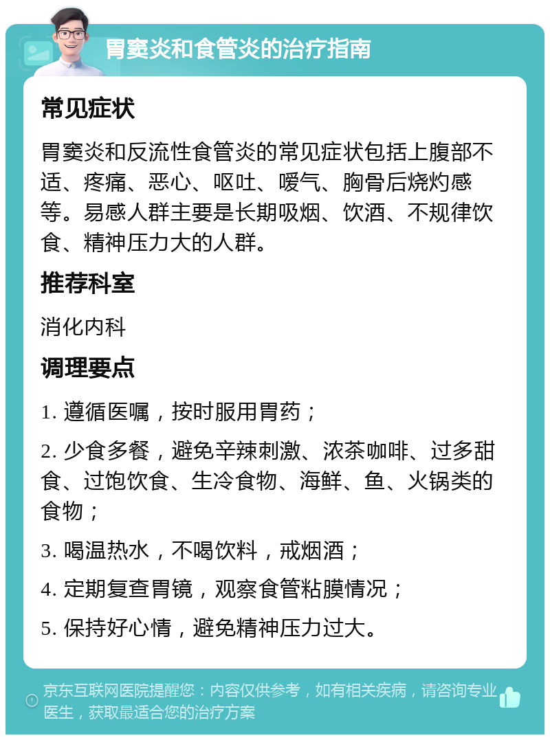 胃窦炎和食管炎的治疗指南 常见症状 胃窦炎和反流性食管炎的常见症状包括上腹部不适、疼痛、恶心、呕吐、嗳气、胸骨后烧灼感等。易感人群主要是长期吸烟、饮酒、不规律饮食、精神压力大的人群。 推荐科室 消化内科 调理要点 1. 遵循医嘱，按时服用胃药； 2. 少食多餐，避免辛辣刺激、浓茶咖啡、过多甜食、过饱饮食、生冷食物、海鲜、鱼、火锅类的食物； 3. 喝温热水，不喝饮料，戒烟酒； 4. 定期复查胃镜，观察食管粘膜情况； 5. 保持好心情，避免精神压力过大。