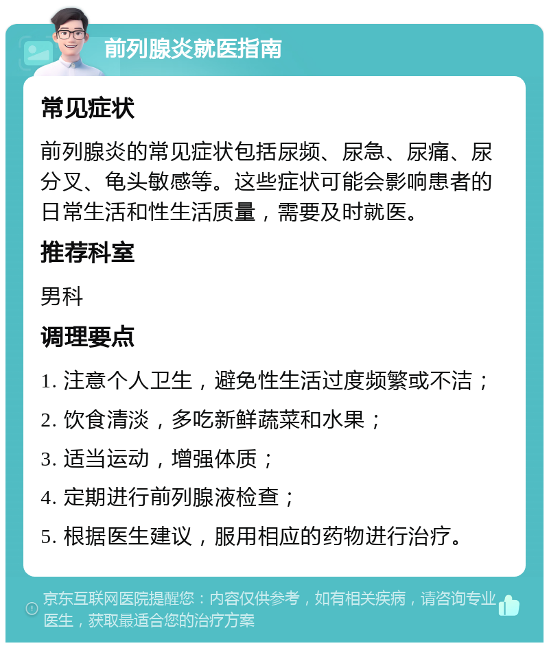 前列腺炎就医指南 常见症状 前列腺炎的常见症状包括尿频、尿急、尿痛、尿分叉、龟头敏感等。这些症状可能会影响患者的日常生活和性生活质量，需要及时就医。 推荐科室 男科 调理要点 1. 注意个人卫生，避免性生活过度频繁或不洁； 2. 饮食清淡，多吃新鲜蔬菜和水果； 3. 适当运动，增强体质； 4. 定期进行前列腺液检查； 5. 根据医生建议，服用相应的药物进行治疗。