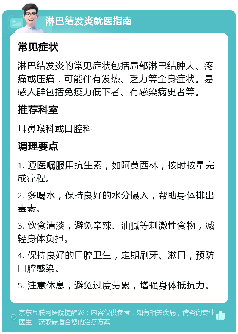 淋巴结发炎就医指南 常见症状 淋巴结发炎的常见症状包括局部淋巴结肿大、疼痛或压痛，可能伴有发热、乏力等全身症状。易感人群包括免疫力低下者、有感染病史者等。 推荐科室 耳鼻喉科或口腔科 调理要点 1. 遵医嘱服用抗生素，如阿莫西林，按时按量完成疗程。 2. 多喝水，保持良好的水分摄入，帮助身体排出毒素。 3. 饮食清淡，避免辛辣、油腻等刺激性食物，减轻身体负担。 4. 保持良好的口腔卫生，定期刷牙、漱口，预防口腔感染。 5. 注意休息，避免过度劳累，增强身体抵抗力。