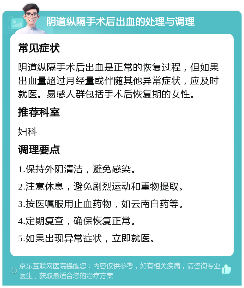 阴道纵隔手术后出血的处理与调理 常见症状 阴道纵隔手术后出血是正常的恢复过程，但如果出血量超过月经量或伴随其他异常症状，应及时就医。易感人群包括手术后恢复期的女性。 推荐科室 妇科 调理要点 1.保持外阴清洁，避免感染。 2.注意休息，避免剧烈运动和重物提取。 3.按医嘱服用止血药物，如云南白药等。 4.定期复查，确保恢复正常。 5.如果出现异常症状，立即就医。