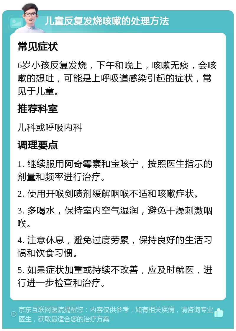 儿童反复发烧咳嗽的处理方法 常见症状 6岁小孩反复发烧，下午和晚上，咳嗽无痰，会咳嗽的想吐，可能是上呼吸道感染引起的症状，常见于儿童。 推荐科室 儿科或呼吸内科 调理要点 1. 继续服用阿奇霉素和宝咳宁，按照医生指示的剂量和频率进行治疗。 2. 使用开喉剑喷剂缓解咽喉不适和咳嗽症状。 3. 多喝水，保持室内空气湿润，避免干燥刺激咽喉。 4. 注意休息，避免过度劳累，保持良好的生活习惯和饮食习惯。 5. 如果症状加重或持续不改善，应及时就医，进行进一步检查和治疗。