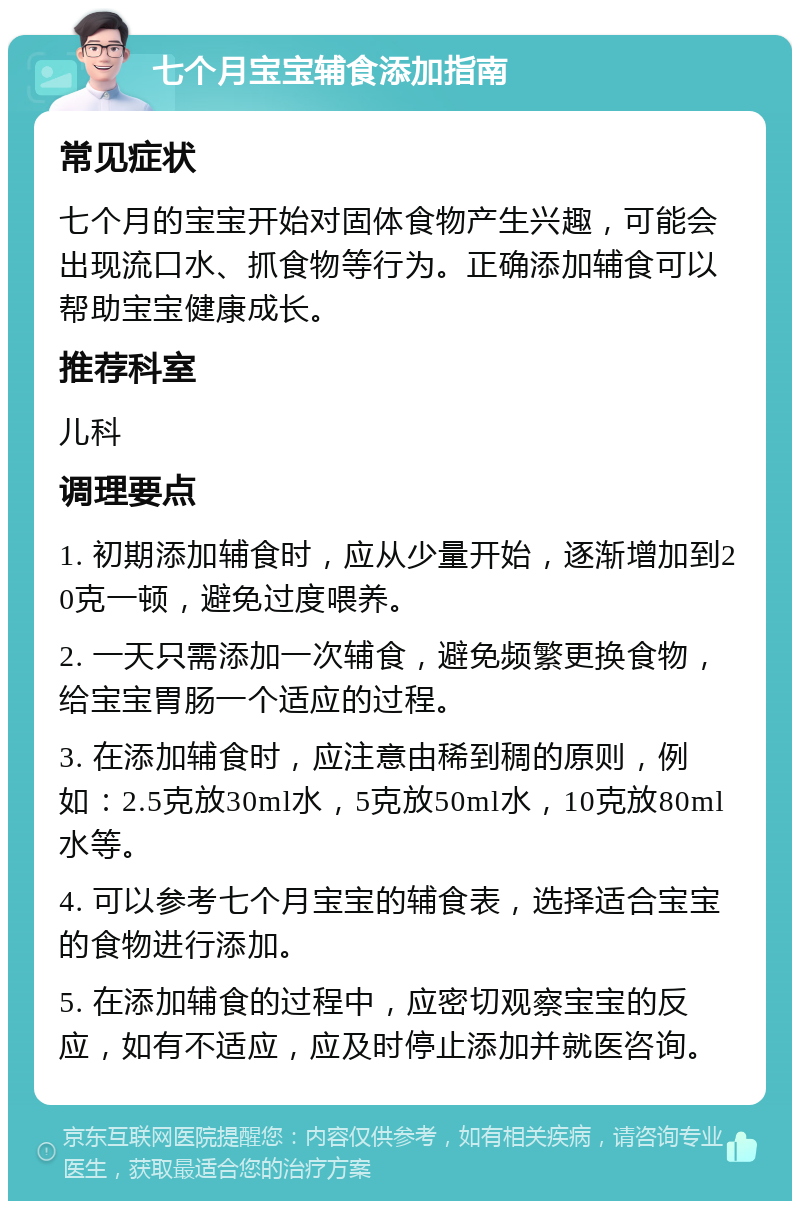 七个月宝宝辅食添加指南 常见症状 七个月的宝宝开始对固体食物产生兴趣，可能会出现流口水、抓食物等行为。正确添加辅食可以帮助宝宝健康成长。 推荐科室 儿科 调理要点 1. 初期添加辅食时，应从少量开始，逐渐增加到20克一顿，避免过度喂养。 2. 一天只需添加一次辅食，避免频繁更换食物，给宝宝胃肠一个适应的过程。 3. 在添加辅食时，应注意由稀到稠的原则，例如：2.5克放30ml水，5克放50ml水，10克放80ml水等。 4. 可以参考七个月宝宝的辅食表，选择适合宝宝的食物进行添加。 5. 在添加辅食的过程中，应密切观察宝宝的反应，如有不适应，应及时停止添加并就医咨询。