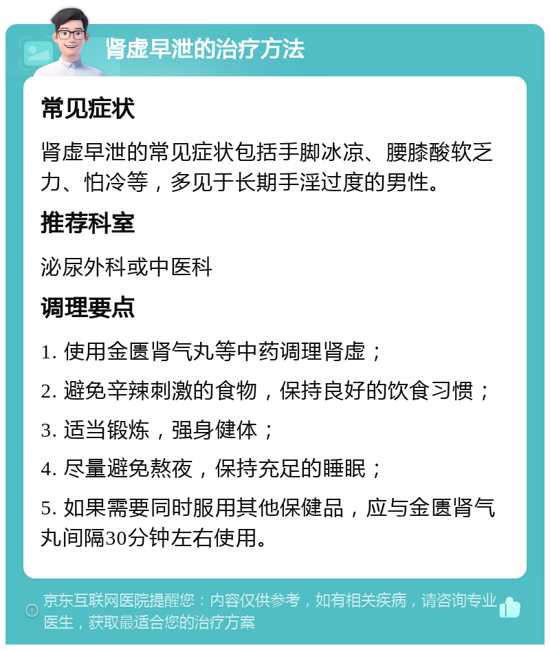 肾虚早泄的治疗方法 常见症状 肾虚早泄的常见症状包括手脚冰凉、腰膝酸软乏力、怕冷等，多见于长期手淫过度的男性。 推荐科室 泌尿外科或中医科 调理要点 1. 使用金匮肾气丸等中药调理肾虚； 2. 避免辛辣刺激的食物，保持良好的饮食习惯； 3. 适当锻炼，强身健体； 4. 尽量避免熬夜，保持充足的睡眠； 5. 如果需要同时服用其他保健品，应与金匮肾气丸间隔30分钟左右使用。