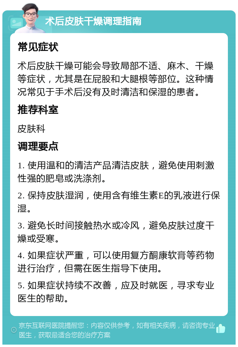 术后皮肤干燥调理指南 常见症状 术后皮肤干燥可能会导致局部不适、麻木、干燥等症状，尤其是在屁股和大腿根等部位。这种情况常见于手术后没有及时清洁和保湿的患者。 推荐科室 皮肤科 调理要点 1. 使用温和的清洁产品清洁皮肤，避免使用刺激性强的肥皂或洗涤剂。 2. 保持皮肤湿润，使用含有维生素E的乳液进行保湿。 3. 避免长时间接触热水或冷风，避免皮肤过度干燥或受寒。 4. 如果症状严重，可以使用复方酮康软膏等药物进行治疗，但需在医生指导下使用。 5. 如果症状持续不改善，应及时就医，寻求专业医生的帮助。