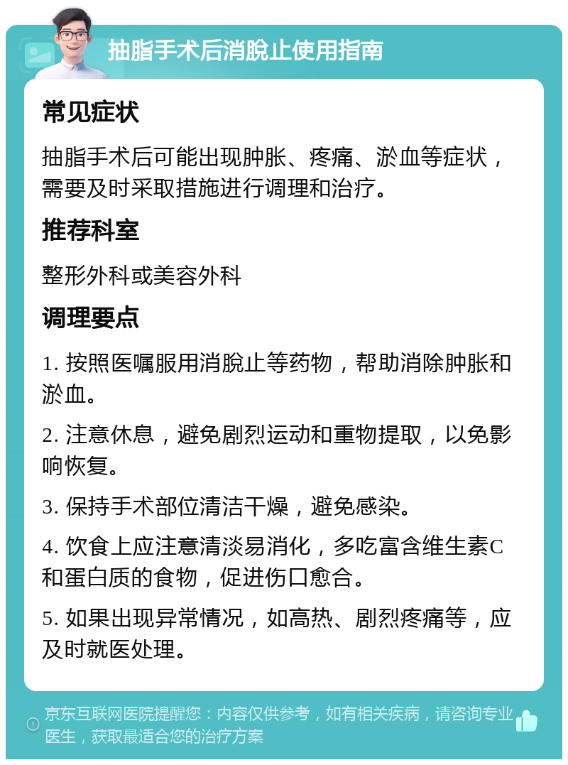 抽脂手术后消脫止使用指南 常见症状 抽脂手术后可能出现肿胀、疼痛、淤血等症状，需要及时采取措施进行调理和治疗。 推荐科室 整形外科或美容外科 调理要点 1. 按照医嘱服用消脫止等药物，帮助消除肿胀和淤血。 2. 注意休息，避免剧烈运动和重物提取，以免影响恢复。 3. 保持手术部位清洁干燥，避免感染。 4. 饮食上应注意清淡易消化，多吃富含维生素C和蛋白质的食物，促进伤口愈合。 5. 如果出现异常情况，如高热、剧烈疼痛等，应及时就医处理。