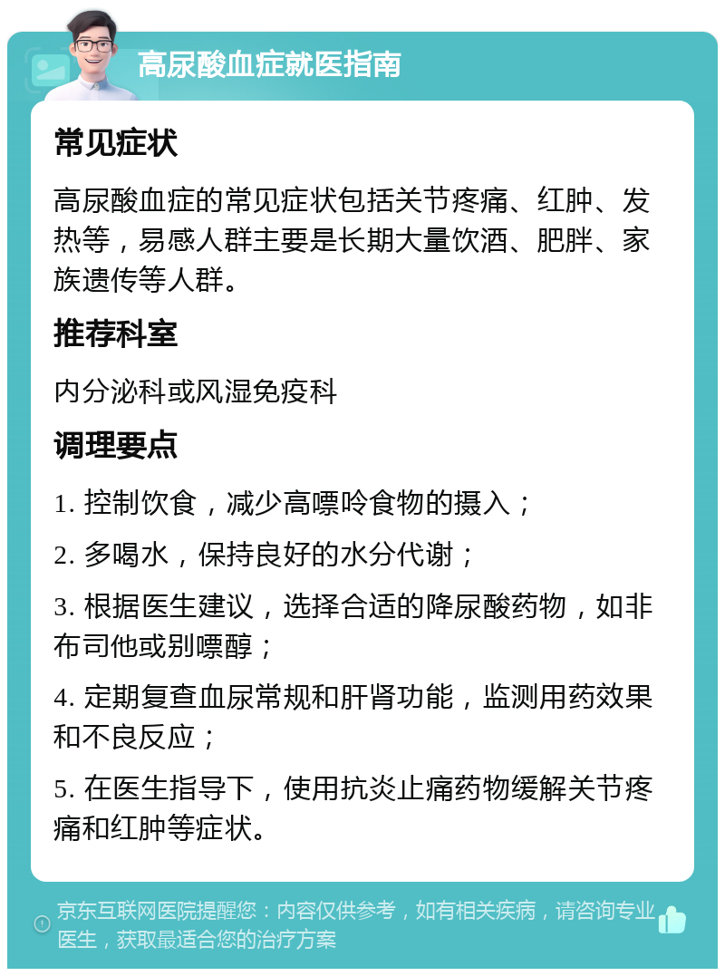 高尿酸血症就医指南 常见症状 高尿酸血症的常见症状包括关节疼痛、红肿、发热等，易感人群主要是长期大量饮酒、肥胖、家族遗传等人群。 推荐科室 内分泌科或风湿免疫科 调理要点 1. 控制饮食，减少高嘌呤食物的摄入； 2. 多喝水，保持良好的水分代谢； 3. 根据医生建议，选择合适的降尿酸药物，如非布司他或别嘌醇； 4. 定期复查血尿常规和肝肾功能，监测用药效果和不良反应； 5. 在医生指导下，使用抗炎止痛药物缓解关节疼痛和红肿等症状。