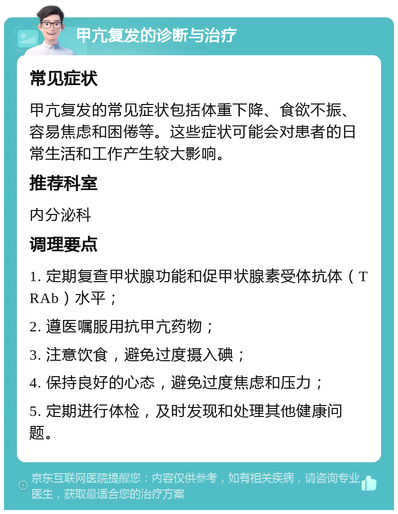 甲亢复发的诊断与治疗 常见症状 甲亢复发的常见症状包括体重下降、食欲不振、容易焦虑和困倦等。这些症状可能会对患者的日常生活和工作产生较大影响。 推荐科室 内分泌科 调理要点 1. 定期复查甲状腺功能和促甲状腺素受体抗体（TRAb）水平； 2. 遵医嘱服用抗甲亢药物； 3. 注意饮食，避免过度摄入碘； 4. 保持良好的心态，避免过度焦虑和压力； 5. 定期进行体检，及时发现和处理其他健康问题。