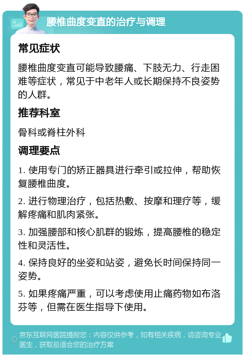 腰椎曲度变直的治疗与调理 常见症状 腰椎曲度变直可能导致腰痛、下肢无力、行走困难等症状，常见于中老年人或长期保持不良姿势的人群。 推荐科室 骨科或脊柱外科 调理要点 1. 使用专门的矫正器具进行牵引或拉伸，帮助恢复腰椎曲度。 2. 进行物理治疗，包括热敷、按摩和理疗等，缓解疼痛和肌肉紧张。 3. 加强腰部和核心肌群的锻炼，提高腰椎的稳定性和灵活性。 4. 保持良好的坐姿和站姿，避免长时间保持同一姿势。 5. 如果疼痛严重，可以考虑使用止痛药物如布洛芬等，但需在医生指导下使用。