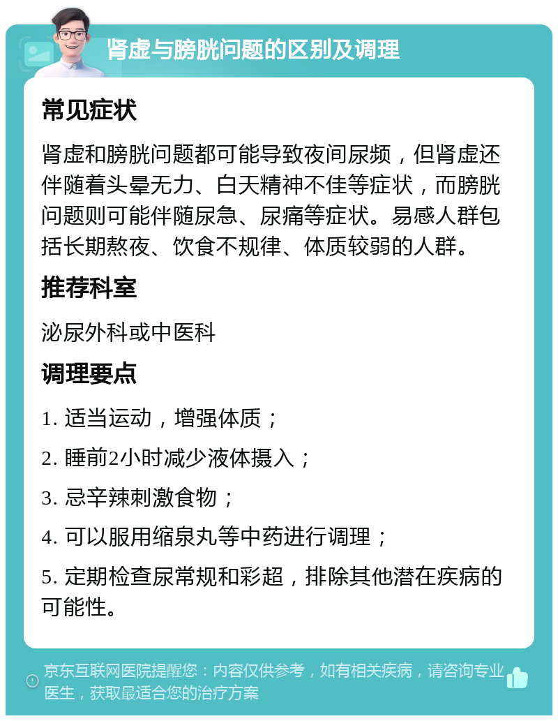 肾虚与膀胱问题的区别及调理 常见症状 肾虚和膀胱问题都可能导致夜间尿频，但肾虚还伴随着头晕无力、白天精神不佳等症状，而膀胱问题则可能伴随尿急、尿痛等症状。易感人群包括长期熬夜、饮食不规律、体质较弱的人群。 推荐科室 泌尿外科或中医科 调理要点 1. 适当运动，增强体质； 2. 睡前2小时减少液体摄入； 3. 忌辛辣刺激食物； 4. 可以服用缩泉丸等中药进行调理； 5. 定期检查尿常规和彩超，排除其他潜在疾病的可能性。