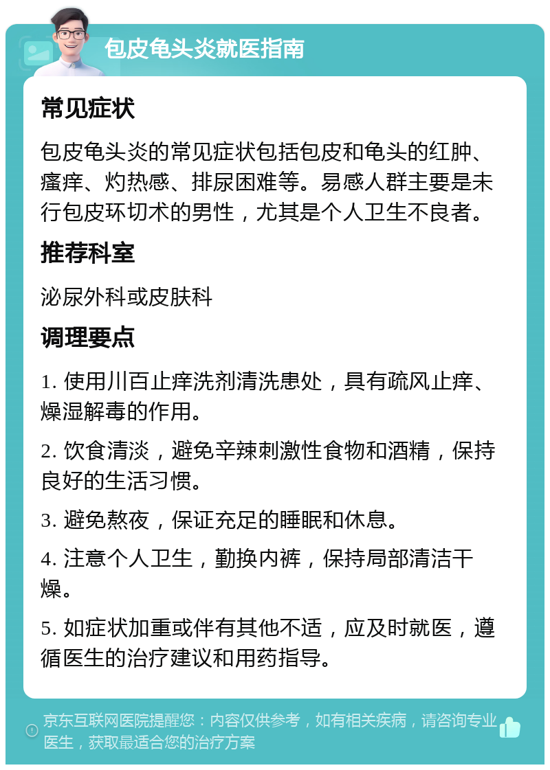 包皮龟头炎就医指南 常见症状 包皮龟头炎的常见症状包括包皮和龟头的红肿、瘙痒、灼热感、排尿困难等。易感人群主要是未行包皮环切术的男性，尤其是个人卫生不良者。 推荐科室 泌尿外科或皮肤科 调理要点 1. 使用川百止痒洗剂清洗患处，具有疏风止痒、燥湿解毒的作用。 2. 饮食清淡，避免辛辣刺激性食物和酒精，保持良好的生活习惯。 3. 避免熬夜，保证充足的睡眠和休息。 4. 注意个人卫生，勤换内裤，保持局部清洁干燥。 5. 如症状加重或伴有其他不适，应及时就医，遵循医生的治疗建议和用药指导。