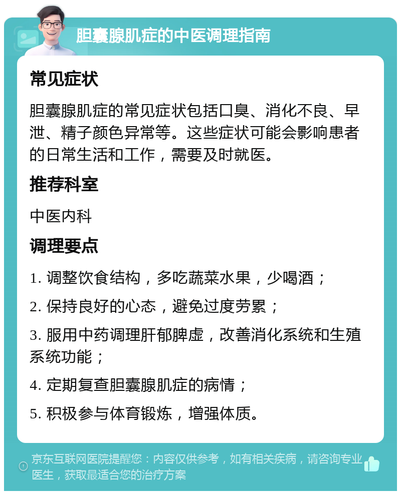 胆囊腺肌症的中医调理指南 常见症状 胆囊腺肌症的常见症状包括口臭、消化不良、早泄、精子颜色异常等。这些症状可能会影响患者的日常生活和工作，需要及时就医。 推荐科室 中医内科 调理要点 1. 调整饮食结构，多吃蔬菜水果，少喝酒； 2. 保持良好的心态，避免过度劳累； 3. 服用中药调理肝郁脾虚，改善消化系统和生殖系统功能； 4. 定期复查胆囊腺肌症的病情； 5. 积极参与体育锻炼，增强体质。