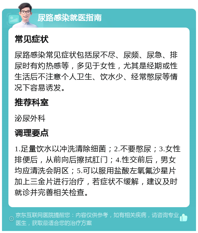 尿路感染就医指南 常见症状 尿路感染常见症状包括尿不尽、尿频、尿急、排尿时有灼热感等，多见于女性，尤其是经期或性生活后不注意个人卫生、饮水少、经常憋尿等情况下容易诱发。 推荐科室 泌尿外科 调理要点 1.足量饮水以冲洗清除细菌；2.不要憋尿；3.女性排便后，从前向后擦拭肛门；4.性交前后，男女均应清洗会阴区；5.可以服用盐酸左氧氟沙星片加上三金片进行治疗，若症状不缓解，建议及时就诊并完善相关检查。