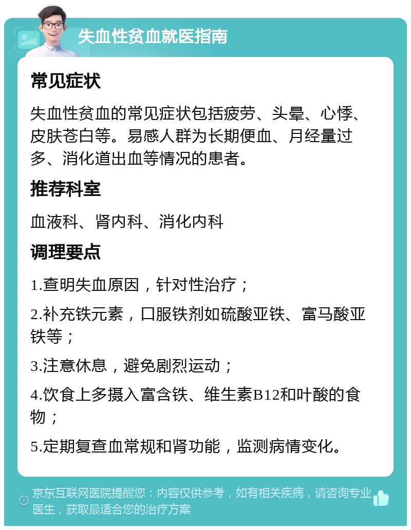 失血性贫血就医指南 常见症状 失血性贫血的常见症状包括疲劳、头晕、心悸、皮肤苍白等。易感人群为长期便血、月经量过多、消化道出血等情况的患者。 推荐科室 血液科、肾内科、消化内科 调理要点 1.查明失血原因，针对性治疗； 2.补充铁元素，口服铁剂如硫酸亚铁、富马酸亚铁等； 3.注意休息，避免剧烈运动； 4.饮食上多摄入富含铁、维生素B12和叶酸的食物； 5.定期复查血常规和肾功能，监测病情变化。