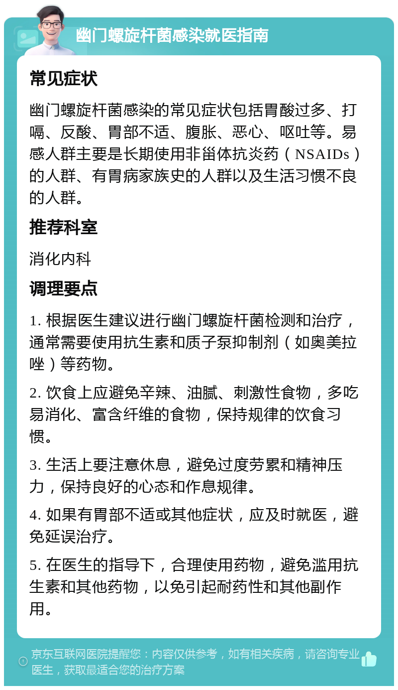 幽门螺旋杆菌感染就医指南 常见症状 幽门螺旋杆菌感染的常见症状包括胃酸过多、打嗝、反酸、胃部不适、腹胀、恶心、呕吐等。易感人群主要是长期使用非甾体抗炎药（NSAIDs）的人群、有胃病家族史的人群以及生活习惯不良的人群。 推荐科室 消化内科 调理要点 1. 根据医生建议进行幽门螺旋杆菌检测和治疗，通常需要使用抗生素和质子泵抑制剂（如奥美拉唑）等药物。 2. 饮食上应避免辛辣、油腻、刺激性食物，多吃易消化、富含纤维的食物，保持规律的饮食习惯。 3. 生活上要注意休息，避免过度劳累和精神压力，保持良好的心态和作息规律。 4. 如果有胃部不适或其他症状，应及时就医，避免延误治疗。 5. 在医生的指导下，合理使用药物，避免滥用抗生素和其他药物，以免引起耐药性和其他副作用。