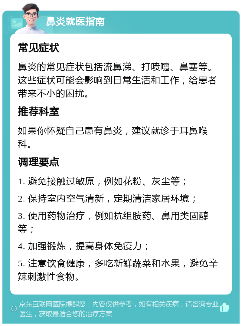 鼻炎就医指南 常见症状 鼻炎的常见症状包括流鼻涕、打喷嚏、鼻塞等。这些症状可能会影响到日常生活和工作，给患者带来不小的困扰。 推荐科室 如果你怀疑自己患有鼻炎，建议就诊于耳鼻喉科。 调理要点 1. 避免接触过敏原，例如花粉、灰尘等； 2. 保持室内空气清新，定期清洁家居环境； 3. 使用药物治疗，例如抗组胺药、鼻用类固醇等； 4. 加强锻炼，提高身体免疫力； 5. 注意饮食健康，多吃新鲜蔬菜和水果，避免辛辣刺激性食物。