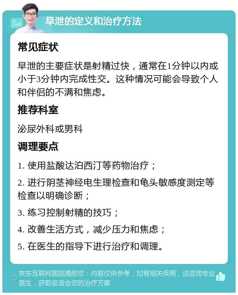 早泄的定义和治疗方法 常见症状 早泄的主要症状是射精过快，通常在1分钟以内或小于3分钟内完成性交。这种情况可能会导致个人和伴侣的不满和焦虑。 推荐科室 泌尿外科或男科 调理要点 1. 使用盐酸达泊西汀等药物治疗； 2. 进行阴茎神经电生理检查和龟头敏感度测定等检查以明确诊断； 3. 练习控制射精的技巧； 4. 改善生活方式，减少压力和焦虑； 5. 在医生的指导下进行治疗和调理。