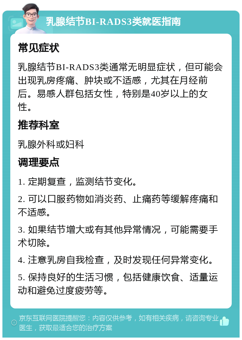 乳腺结节BI-RADS3类就医指南 常见症状 乳腺结节BI-RADS3类通常无明显症状，但可能会出现乳房疼痛、肿块或不适感，尤其在月经前后。易感人群包括女性，特别是40岁以上的女性。 推荐科室 乳腺外科或妇科 调理要点 1. 定期复查，监测结节变化。 2. 可以口服药物如消炎药、止痛药等缓解疼痛和不适感。 3. 如果结节增大或有其他异常情况，可能需要手术切除。 4. 注意乳房自我检查，及时发现任何异常变化。 5. 保持良好的生活习惯，包括健康饮食、适量运动和避免过度疲劳等。