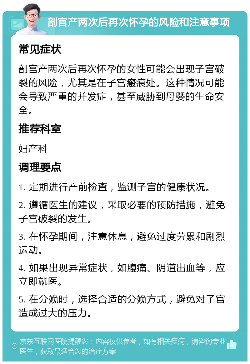 剖宫产两次后再次怀孕的风险和注意事项 常见症状 剖宫产两次后再次怀孕的女性可能会出现子宫破裂的风险，尤其是在子宫瘢痕处。这种情况可能会导致严重的并发症，甚至威胁到母婴的生命安全。 推荐科室 妇产科 调理要点 1. 定期进行产前检查，监测子宫的健康状况。 2. 遵循医生的建议，采取必要的预防措施，避免子宫破裂的发生。 3. 在怀孕期间，注意休息，避免过度劳累和剧烈运动。 4. 如果出现异常症状，如腹痛、阴道出血等，应立即就医。 5. 在分娩时，选择合适的分娩方式，避免对子宫造成过大的压力。